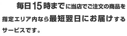 毎日17時半まで(※1)に当店でご注文の商品を指定エリア内なら最短翌日にお届けするサービスです。