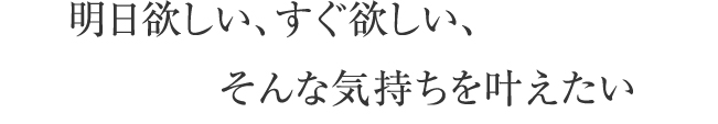 明日欲しい、すぐ欲しい、そんな気持ちを叶えたい